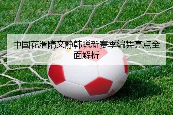 中国花滑隋文静韩聪新赛季编舞亮点全面解析